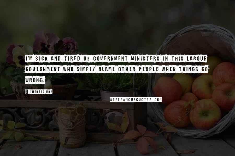 Theresa May Quotes: I'm sick and tired of government ministers in this Labour government who simply blame other people when things go wrong.