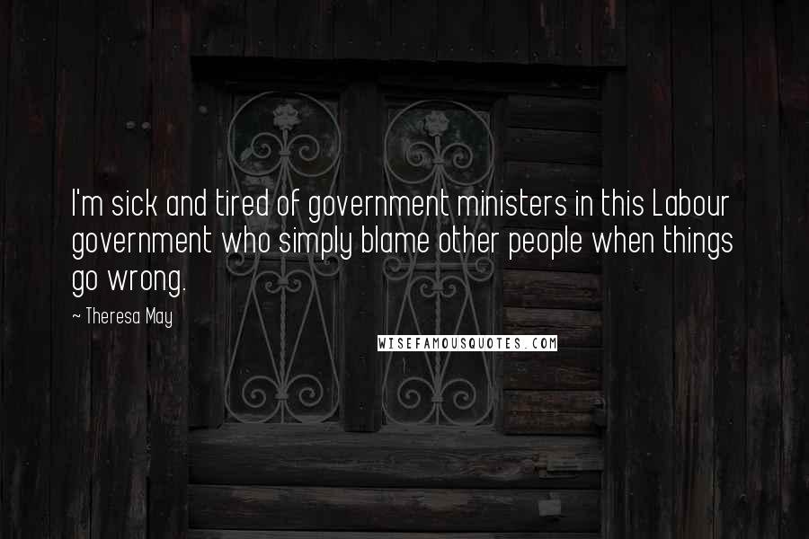 Theresa May Quotes: I'm sick and tired of government ministers in this Labour government who simply blame other people when things go wrong.