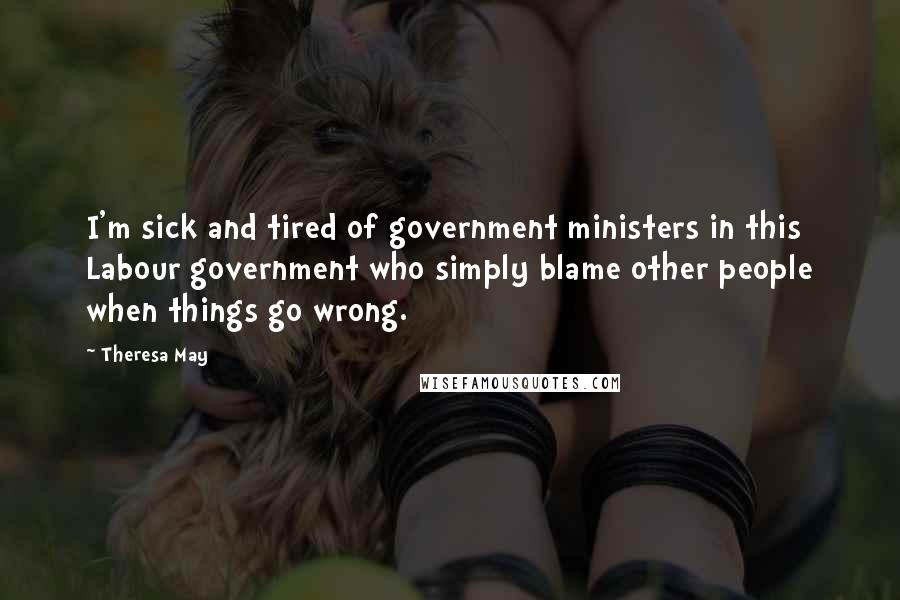 Theresa May Quotes: I'm sick and tired of government ministers in this Labour government who simply blame other people when things go wrong.