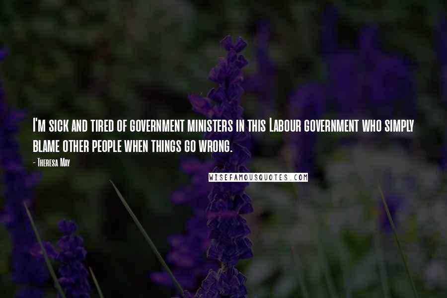 Theresa May Quotes: I'm sick and tired of government ministers in this Labour government who simply blame other people when things go wrong.