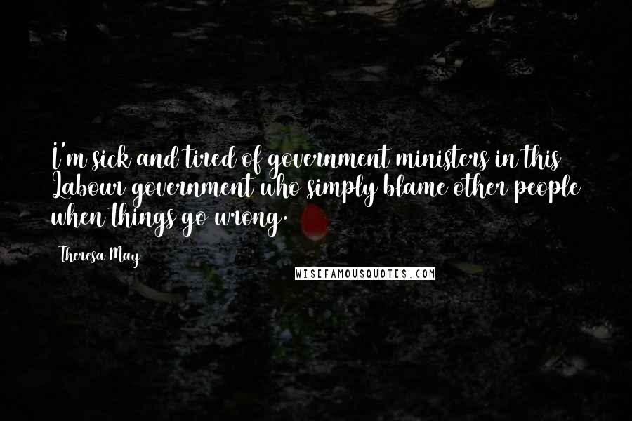 Theresa May Quotes: I'm sick and tired of government ministers in this Labour government who simply blame other people when things go wrong.