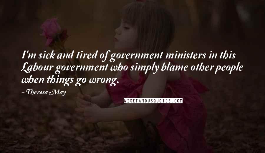 Theresa May Quotes: I'm sick and tired of government ministers in this Labour government who simply blame other people when things go wrong.