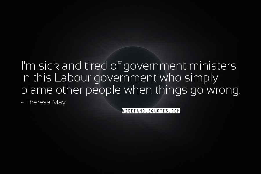 Theresa May Quotes: I'm sick and tired of government ministers in this Labour government who simply blame other people when things go wrong.