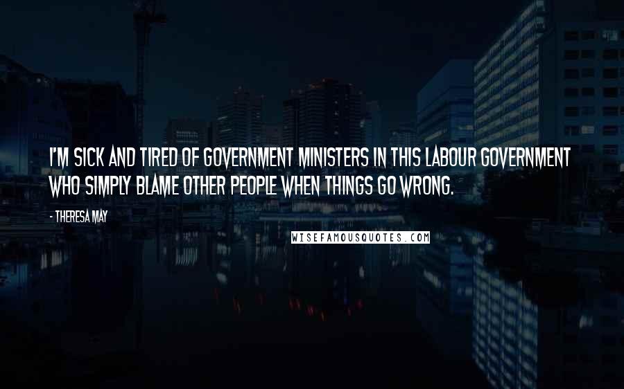 Theresa May Quotes: I'm sick and tired of government ministers in this Labour government who simply blame other people when things go wrong.