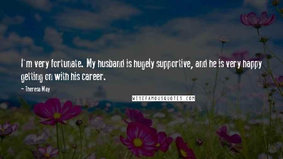 Theresa May Quotes: I'm very fortunate. My husband is hugely supportive, and he is very happy getting on with his career.