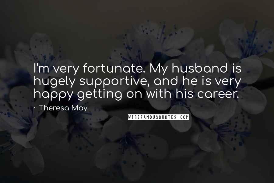 Theresa May Quotes: I'm very fortunate. My husband is hugely supportive, and he is very happy getting on with his career.