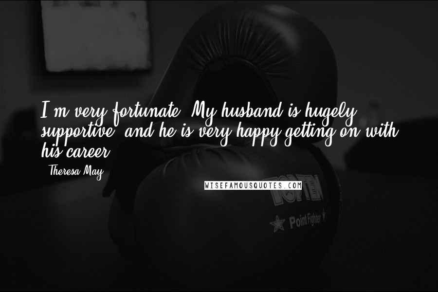 Theresa May Quotes: I'm very fortunate. My husband is hugely supportive, and he is very happy getting on with his career.