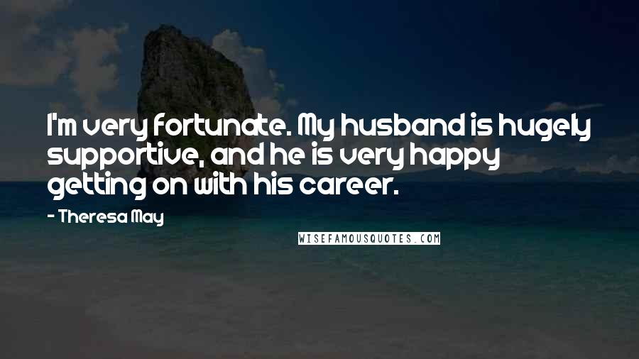 Theresa May Quotes: I'm very fortunate. My husband is hugely supportive, and he is very happy getting on with his career.