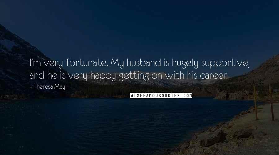 Theresa May Quotes: I'm very fortunate. My husband is hugely supportive, and he is very happy getting on with his career.