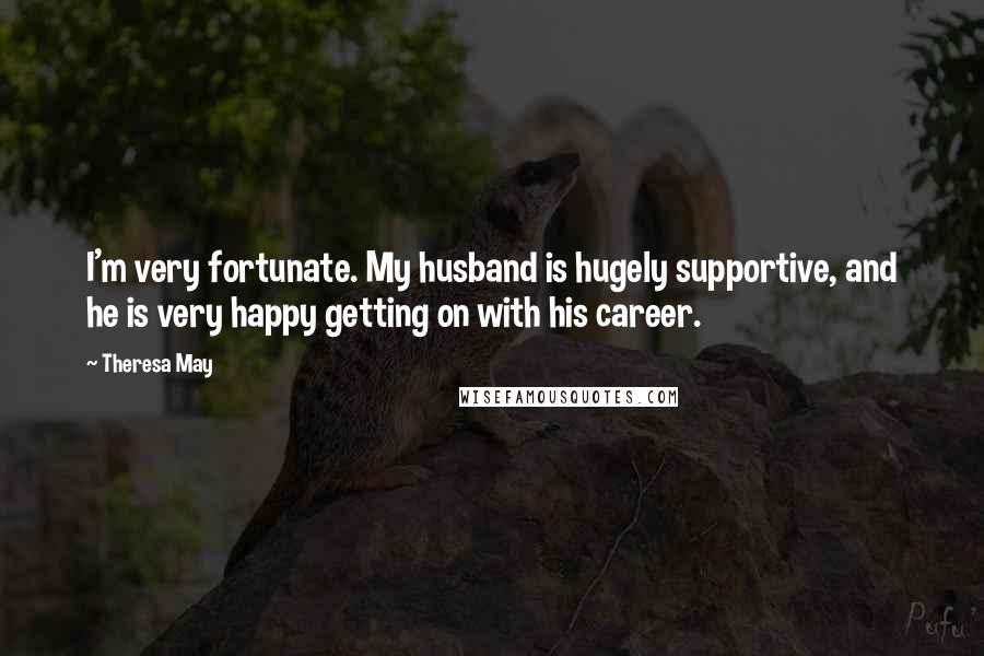 Theresa May Quotes: I'm very fortunate. My husband is hugely supportive, and he is very happy getting on with his career.