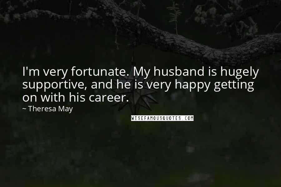 Theresa May Quotes: I'm very fortunate. My husband is hugely supportive, and he is very happy getting on with his career.