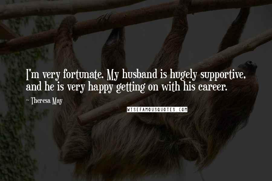 Theresa May Quotes: I'm very fortunate. My husband is hugely supportive, and he is very happy getting on with his career.