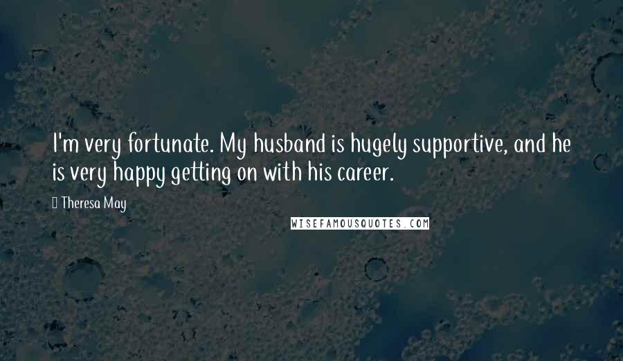 Theresa May Quotes: I'm very fortunate. My husband is hugely supportive, and he is very happy getting on with his career.