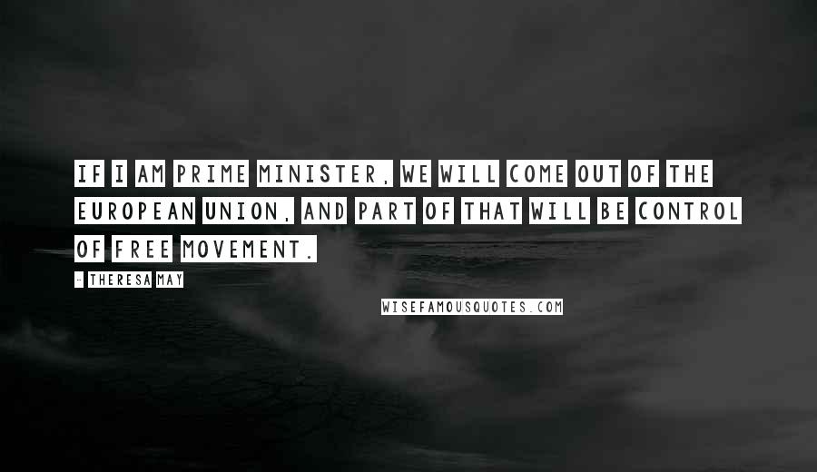 Theresa May Quotes: If I am prime minister, we will come out of the European Union, and part of that will be control of free movement.