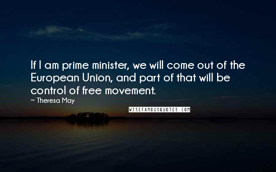 Theresa May Quotes: If I am prime minister, we will come out of the European Union, and part of that will be control of free movement.