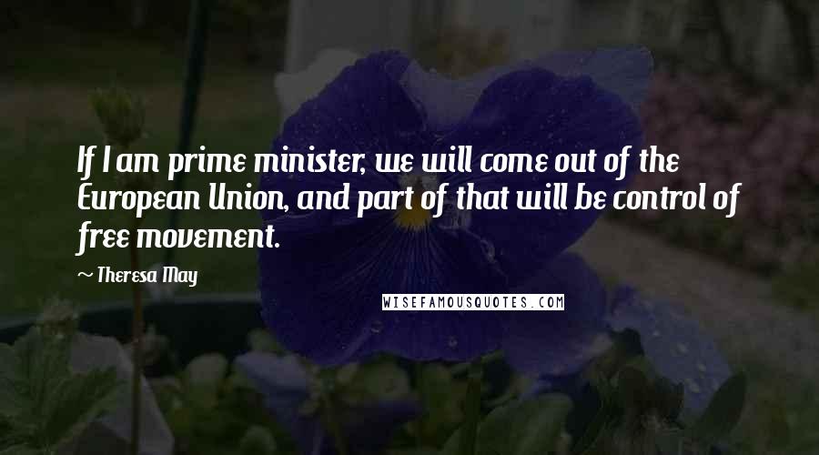 Theresa May Quotes: If I am prime minister, we will come out of the European Union, and part of that will be control of free movement.