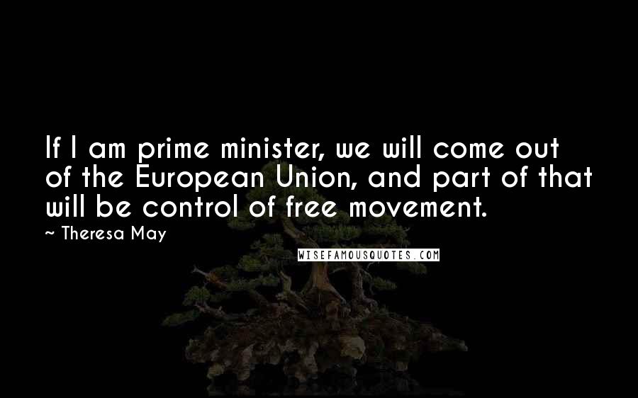 Theresa May Quotes: If I am prime minister, we will come out of the European Union, and part of that will be control of free movement.