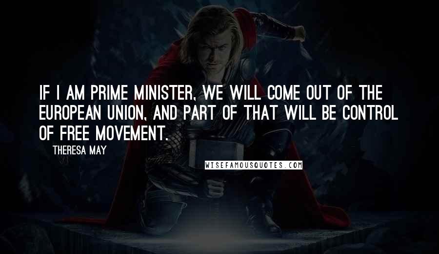 Theresa May Quotes: If I am prime minister, we will come out of the European Union, and part of that will be control of free movement.