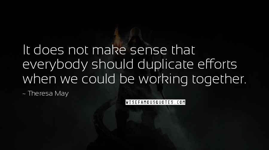 Theresa May Quotes: It does not make sense that everybody should duplicate efforts when we could be working together.