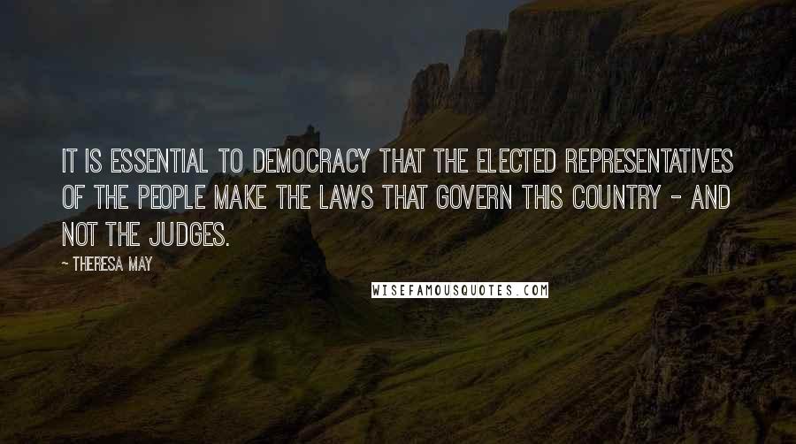 Theresa May Quotes: It is essential to democracy that the elected representatives of the people make the laws that govern this country - and not the judges.