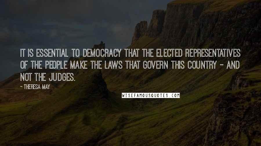 Theresa May Quotes: It is essential to democracy that the elected representatives of the people make the laws that govern this country - and not the judges.