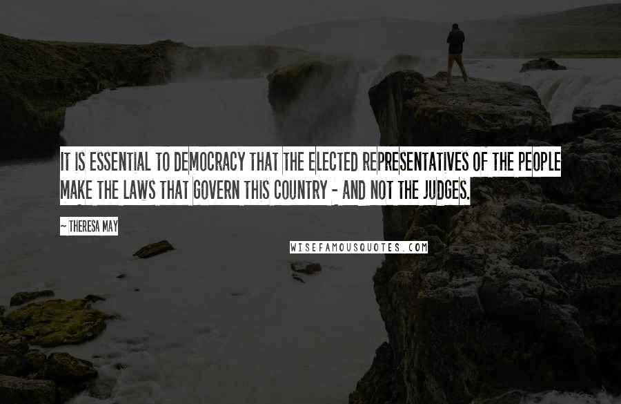 Theresa May Quotes: It is essential to democracy that the elected representatives of the people make the laws that govern this country - and not the judges.