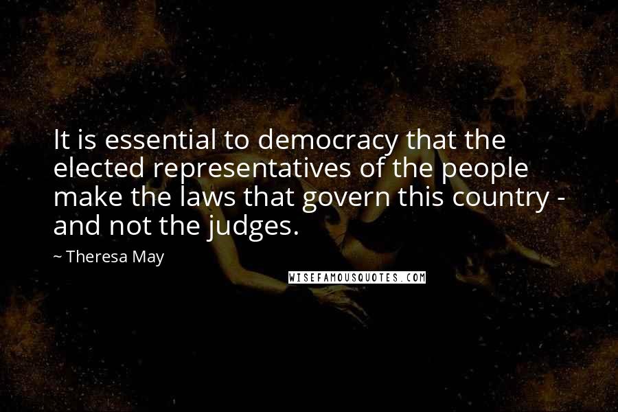 Theresa May Quotes: It is essential to democracy that the elected representatives of the people make the laws that govern this country - and not the judges.