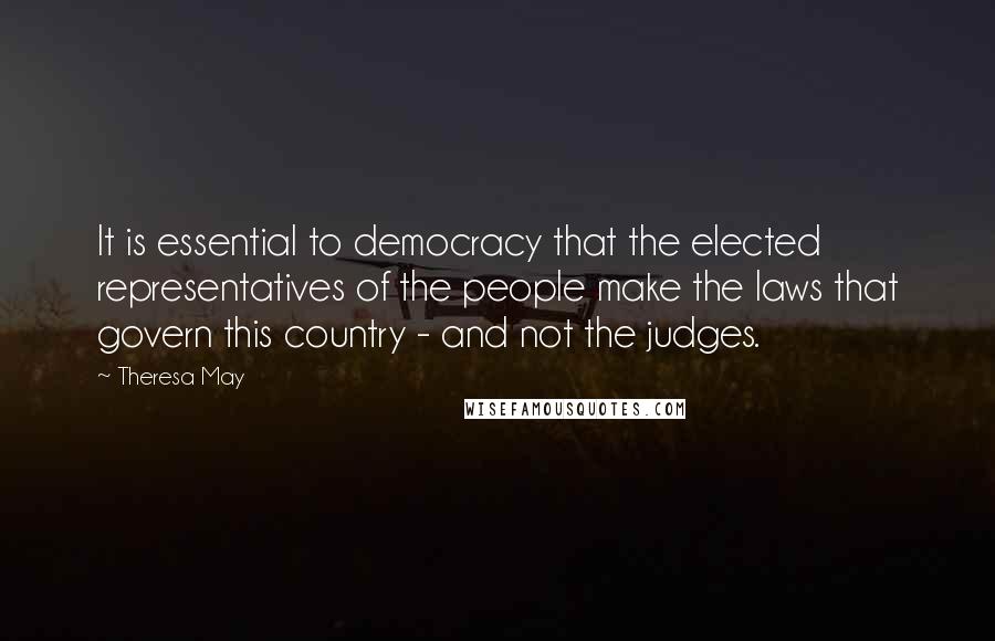 Theresa May Quotes: It is essential to democracy that the elected representatives of the people make the laws that govern this country - and not the judges.