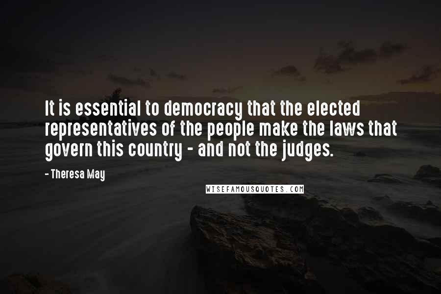 Theresa May Quotes: It is essential to democracy that the elected representatives of the people make the laws that govern this country - and not the judges.