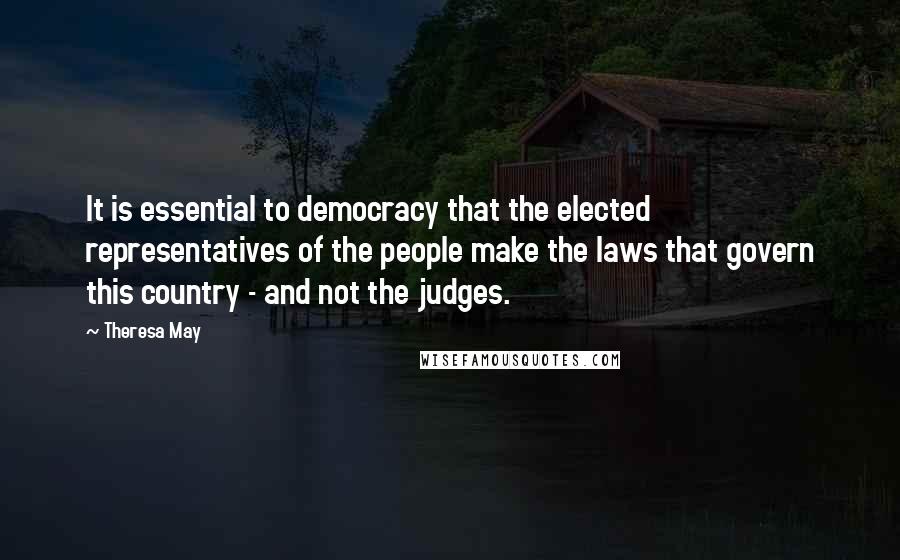 Theresa May Quotes: It is essential to democracy that the elected representatives of the people make the laws that govern this country - and not the judges.