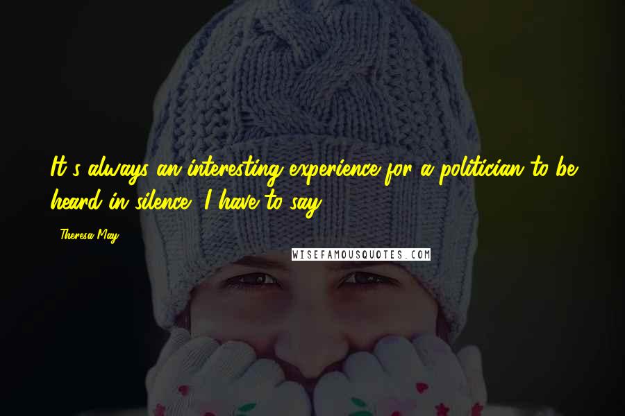 Theresa May Quotes: It's always an interesting experience for a politician to be heard in silence, I have to say.