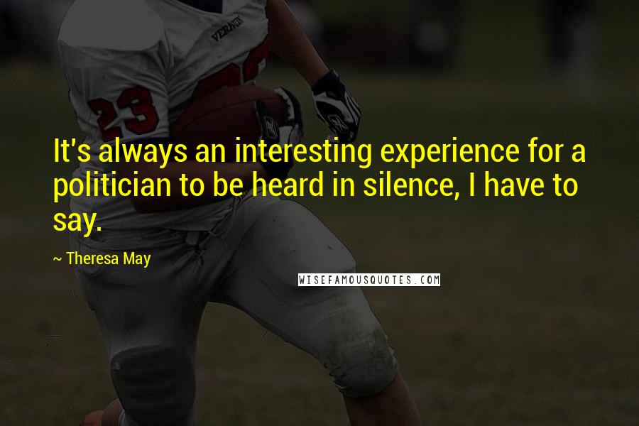Theresa May Quotes: It's always an interesting experience for a politician to be heard in silence, I have to say.