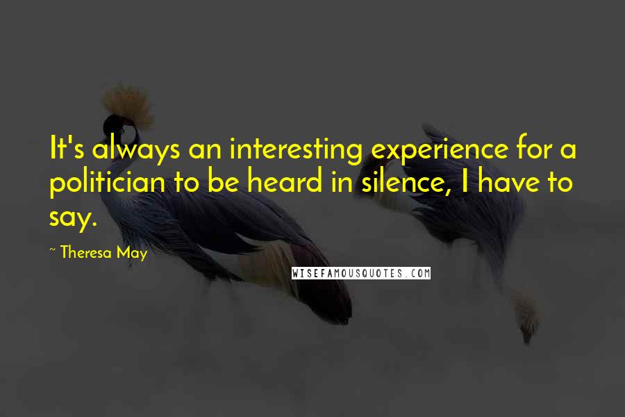 Theresa May Quotes: It's always an interesting experience for a politician to be heard in silence, I have to say.