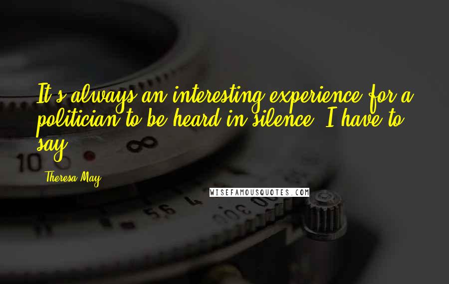 Theresa May Quotes: It's always an interesting experience for a politician to be heard in silence, I have to say.
