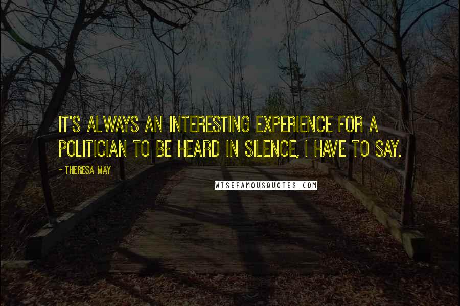 Theresa May Quotes: It's always an interesting experience for a politician to be heard in silence, I have to say.