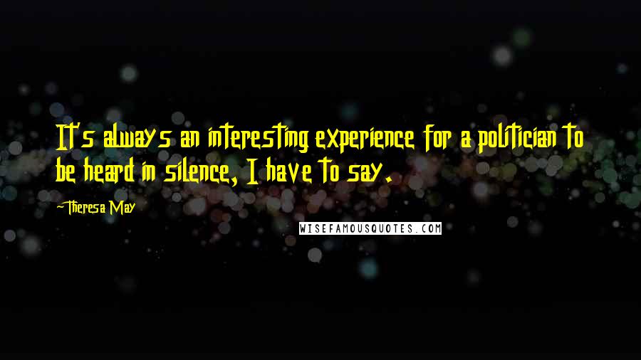 Theresa May Quotes: It's always an interesting experience for a politician to be heard in silence, I have to say.