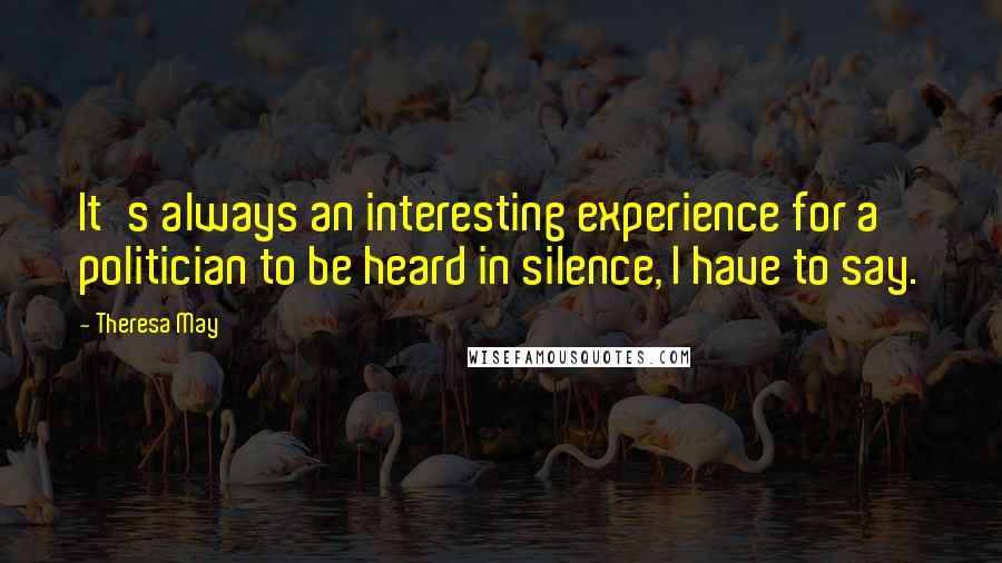 Theresa May Quotes: It's always an interesting experience for a politician to be heard in silence, I have to say.