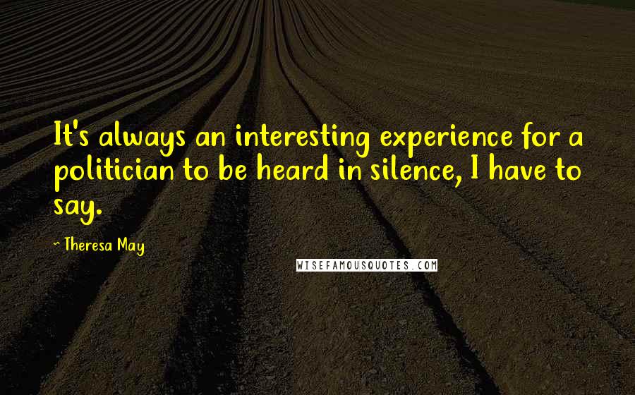 Theresa May Quotes: It's always an interesting experience for a politician to be heard in silence, I have to say.