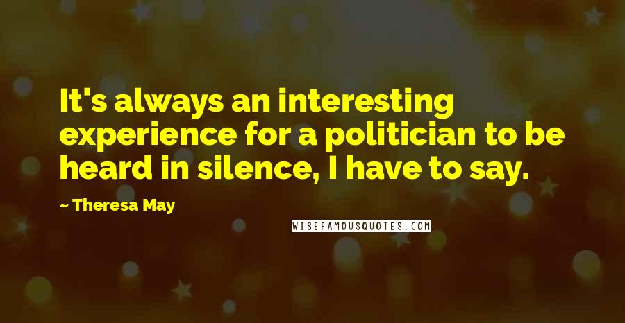 Theresa May Quotes: It's always an interesting experience for a politician to be heard in silence, I have to say.