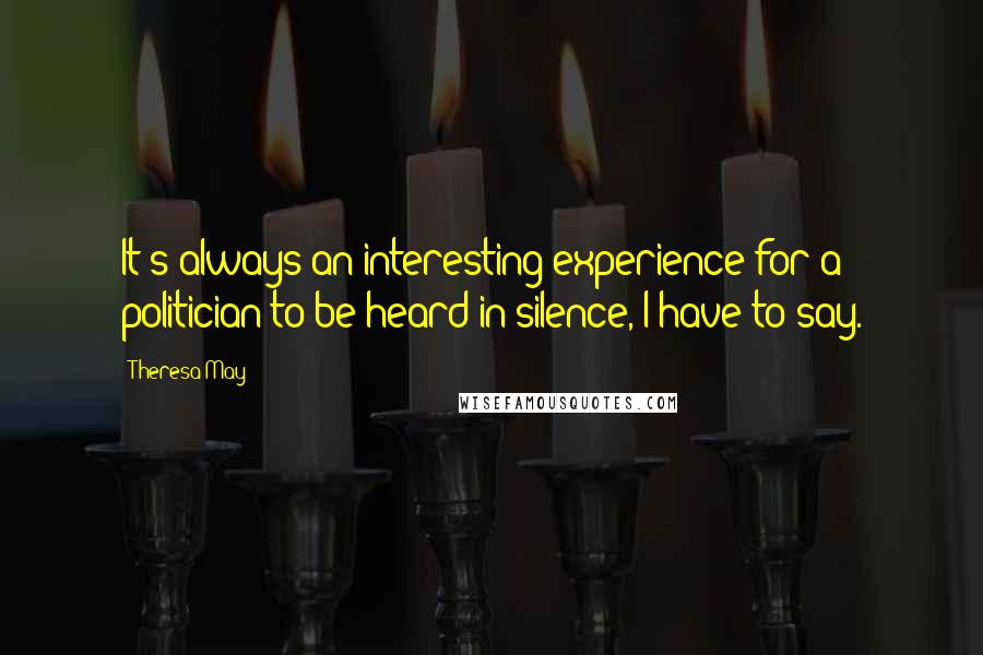 Theresa May Quotes: It's always an interesting experience for a politician to be heard in silence, I have to say.