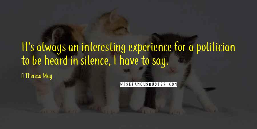 Theresa May Quotes: It's always an interesting experience for a politician to be heard in silence, I have to say.