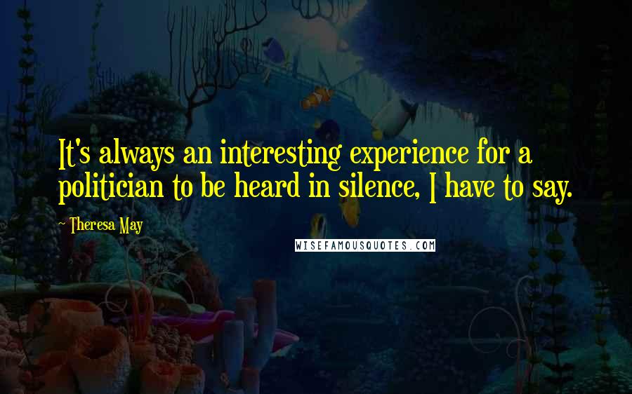 Theresa May Quotes: It's always an interesting experience for a politician to be heard in silence, I have to say.
