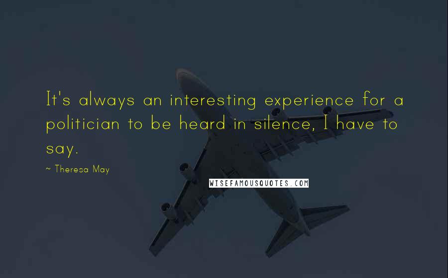 Theresa May Quotes: It's always an interesting experience for a politician to be heard in silence, I have to say.
