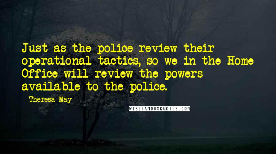 Theresa May Quotes: Just as the police review their operational tactics, so we in the Home Office will review the powers available to the police.
