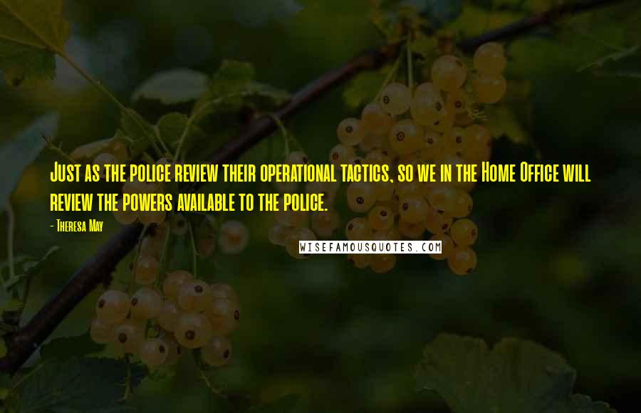 Theresa May Quotes: Just as the police review their operational tactics, so we in the Home Office will review the powers available to the police.