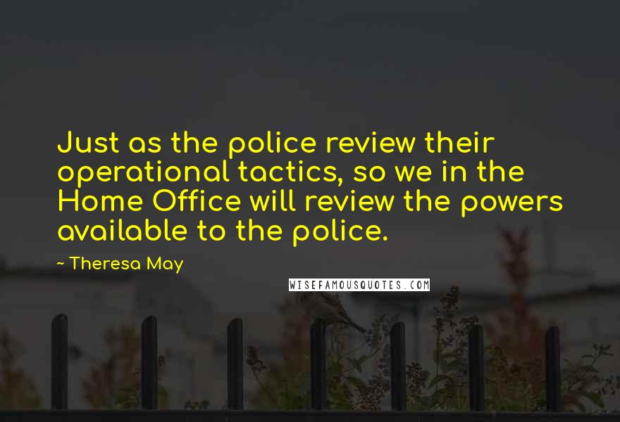 Theresa May Quotes: Just as the police review their operational tactics, so we in the Home Office will review the powers available to the police.