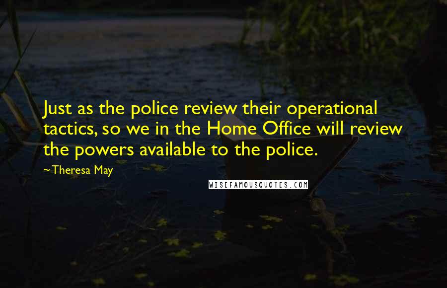 Theresa May Quotes: Just as the police review their operational tactics, so we in the Home Office will review the powers available to the police.