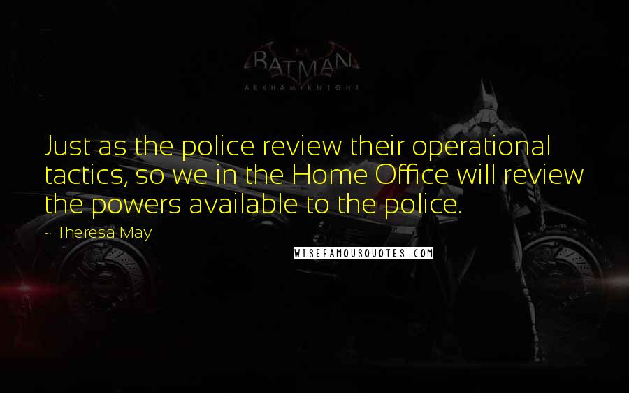 Theresa May Quotes: Just as the police review their operational tactics, so we in the Home Office will review the powers available to the police.