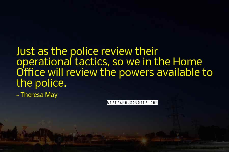 Theresa May Quotes: Just as the police review their operational tactics, so we in the Home Office will review the powers available to the police.