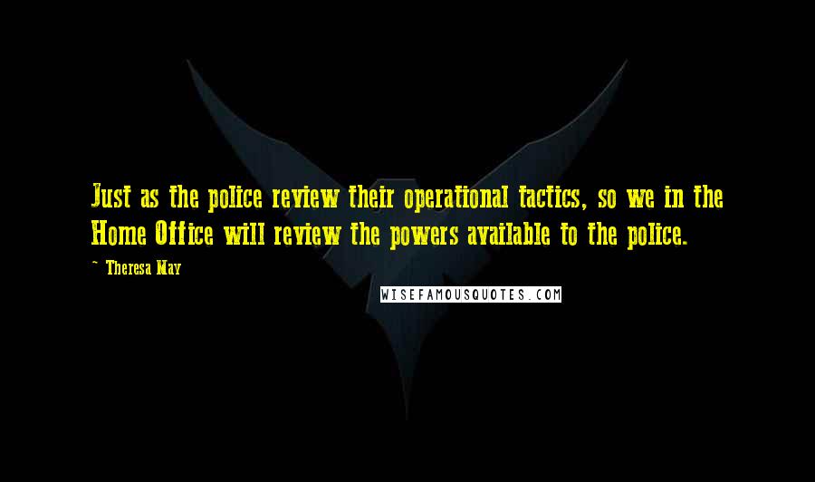Theresa May Quotes: Just as the police review their operational tactics, so we in the Home Office will review the powers available to the police.